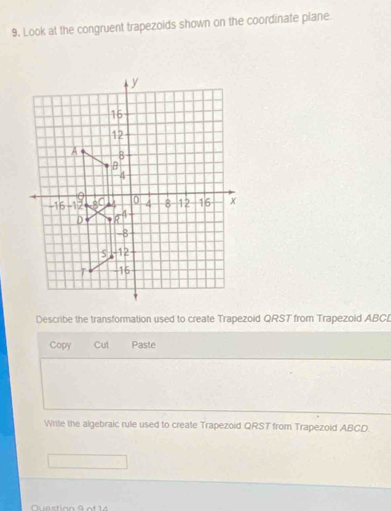 Look at the congruent trapezoids shown on the coordinate plane. 
Describe the transformation used to create Trapezoid QRST from Trapezoid ABCD
Copy Cut Paste 
Write the algebraic rule used to create Trapezoid QRST from Trapezoid ABCD. 
Question 9 of 14