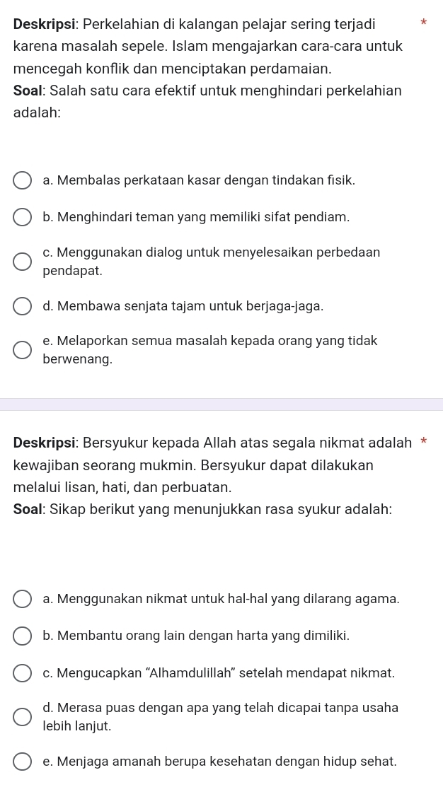 Deskripsi: Perkelahian di kalangan pelajar sering terjadi *
karena masalah sepele. Islam mengajarkan cara-cara untuk
mencegah konflik dan menciptakan perdamaian.
Soal: Salah satu cara efektif untuk menghindari perkelahian
adalah:
a. Membalas perkataan kasar dengan tindakan fisik.
b. Menghindari teman yang memiliki sifat pendiam.
c. Menggunakan dialog untuk menyelesaikan perbedaan
pendapat.
d. Membawa senjata tajam untuk berjaga-jaga.
e. Melaporkan semua masalah kepada orang yang tidak
berwenang.
Deskripsi: Bersyukur kepada Allah atas segala nikmat adalah *
kewajiban seorang mukmin. Bersyukur dapat dilakukan
melalui lisan, hati, dan perbuatan.
Soal: Sikap berikut yang menunjukkan rasa syukur adalah:
a. Menggunakan nikmat untuk hal-hal yang dilarang agama.
b. Membantu orang lain dengan harta yang dimiliki.
c. Mengucapkan “Alhamdulillah” setelah mendapat nikmat.
d. Merasa puas dengan apa yang telah dicapai tanpa usaha
lebih lanjut.
e. Menjaga amanah berupa kesehatan dengan hidup sehat.