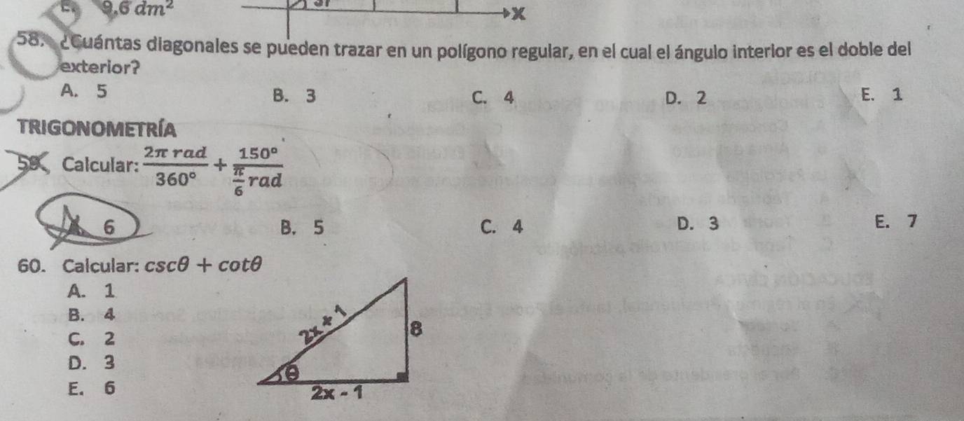 9.6dm^2
x
58. ¿Cuántas diagonales se pueden trazar en un polígono regular, en el cual el ángulo interior es el doble del
exterior?
A. 5 B. 3 C. 4 D. 2 E. 1
trigonometríA
59 Calcular:  2π rad/360° +frac 150° π /6 rad
6 B. 5 C. 4 D. 3 E. 7
60. Calcular: csc θ +cot θ
A. 1
B. 4
C. 2
D. 3
E. 6