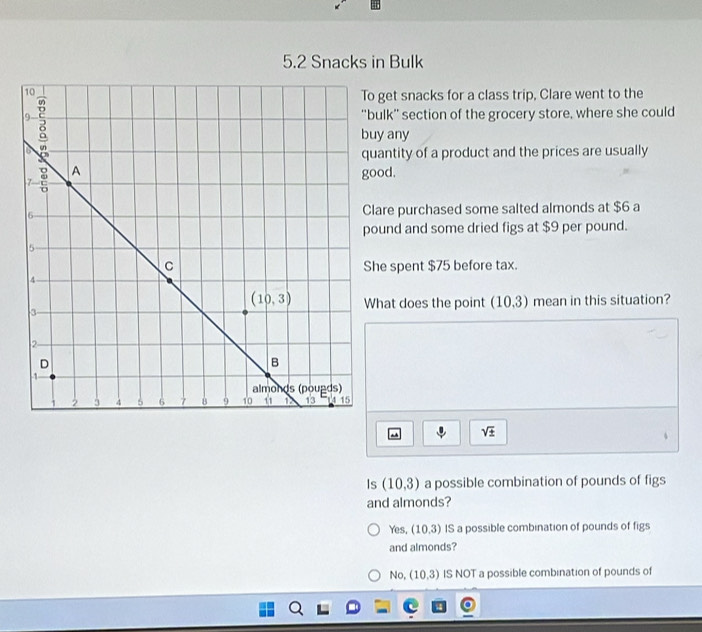 5.2 Snacks in Bulk
get snacks for a class trip, Clare went to the
lk” section of the grocery store, where she could
any
antity of a product and the prices are usually
good.
re purchased some salted almonds at $6 a
und and some dried figs at $9 per pound.
e spent $75 before tax.
at does the point (10,3)
mean in this situation?
sqrt(± )
、
Is (10,3) a possible combination of pounds of figs
and almonds?
Yes, (10,3) IS a possible combination of pounds of figs
and almonds?
No, (10,3) IS NOT a possible combination of pounds of