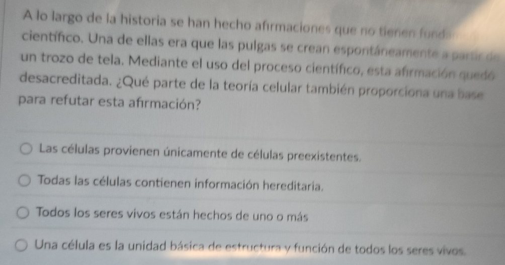 A lo largo de la historia se han hecho afırmaciones que no tienen fund.
científico. Una de ellas era que las pulgas se crean espontáneamente a partir de
un trozo de tela. Mediante el uso del proceso científico, esta afirmación quedó
desacreditada. ¿Qué parte de la teoría celular también proporciona una base
para refutar esta afırmación?
Las células provienen únicamente de células preexistentes.
Todas las células contienen información hereditaria.
Todos los seres vivos están hechos de uno o más
Una célula es la unidad básica de estructura y función de todos los seres vivos.