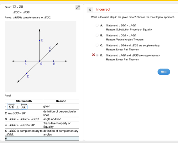 Given: overline AB=overline CD Incorrect
10
∠ EGC=∠ CGB
Prove: AGD is complementary to∠ EGC What is the next step in the given proof? Choose the most logical approach.
A Statement: ∠ EGC=∠ AGD
Reason: Substitution Property of Equality
B. Statement: ∠ CGB=∠ AGD
Reason: Vertical Angles Theorem
C. Statement: ∠EGA and ∠EGB are supplementary.
Reason: Linear Pair Theorem
x= D. Statement: ∠ AGD and ∠ DGB are supplementary.
Reason: Linear Pair Theorem
Next
Proof: