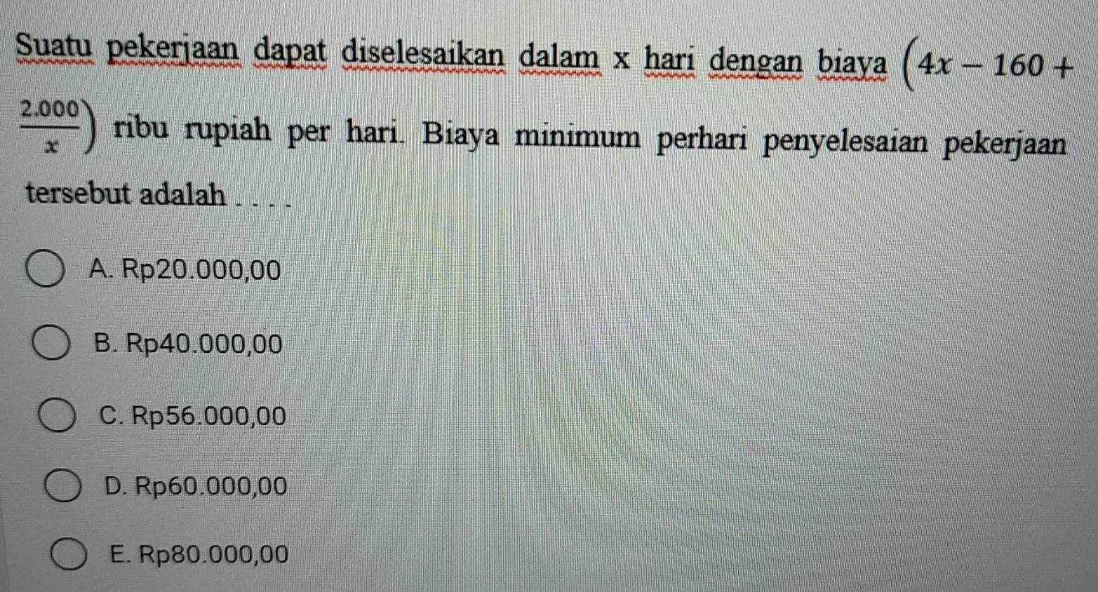 Suatu pekerjaan dapat diselesaikan dalam x hari dengan biaya (4x-160+
 (2.000)/x ) ribu rupiah per hari. Biaya minimum perhari penyelesaian pekerjaan
tersebut adalah
A. Rp20.000,00
B. Rp40.000,00
C. Rp56.000,00
D. Rp60.000,00
E. Rp80.000,00