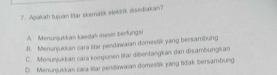 Apakah tujuan litar skematik elektrik disediakan?
A. Menunjukkan kaedah mesin berfungsi
B. Menunjukkan cara litar pendawaian domestik yang bersambung
C. Menunjukkan cara komponen litar dibentangkan dan disambungkan
D. Menunjukkan cara litar pendawaian domestik yang tidak bersambung