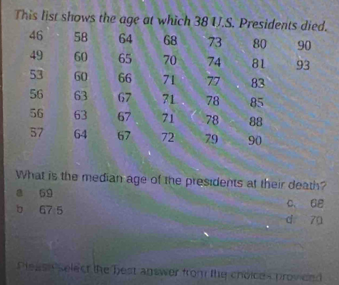 This list shows the age at which 
What is the median age of the presidents at their death?
a 69 c. 68
b 67 5 d 70
Pleash select the best answer from the choices provieed