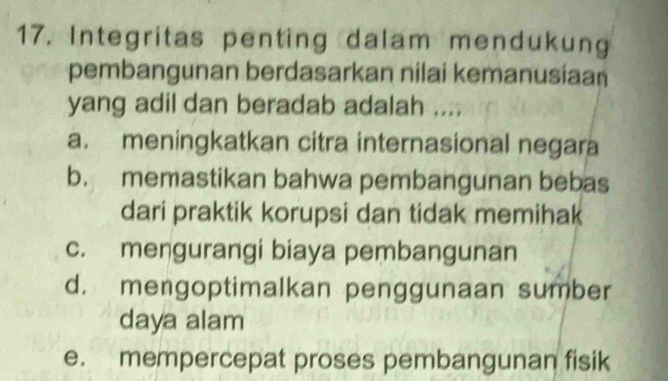 Integritas penting dalam mendukung
pembangunan berdasarkan nilai kemanusiaan
yang adil dan beradab adalah ....
a. meningkatkan citra internasional negara
b. memastikan bahwa pembangunan bebas
dari praktik korupsi dan tidak memihak
c. mengurangi biaya pembangunan
d. mengoptimalkan penggunaan sumber
daya alam
e. mempercepat proses pembangunan fisik