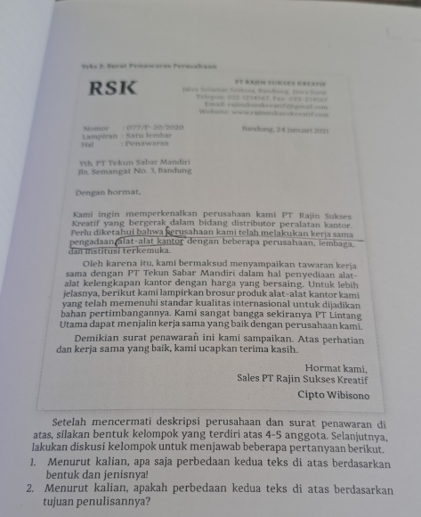 Jyks 2: Surst Penxwaran Pernsalaan
RSK Jalan Setanst Sontonk, Bandg, Jus Hara PT RAIN SURSES GREATie
T= 3spor. (22 (3)4567, ( 4x ()23-3 )456 3
Ead. rsplekrearf od emt com
Weheiter www ramakasskreanf cm
Nomor : 077/P-20/2020 Bandung, 24 Jaruart 2021
?n1 Lampiran : Satu lembar : Penawaran
th. PT Tekun Sabar Mandiri
Jla. Semangat No. 3, Bandung
Dengan hormat,
Kami ingin memperkenalkan perusahaan kami PT Rajin Sukses
Kreatif yang bergerak dalam bidang distributor peralatan kantor.
Perlu diketahui bahwa kerusahaan kami telah melakukan kerja sama
pengadaan alat-alat kantor dengan beberapa perusahaan, lembaga.
dan institusi terkemuka.
Oleh karena itu, kami bermaksud menyampaikan tawaran kerja
sama dengan PT Tekun Sabar Mandiri dalam hal penyediaan alat-
alat kelengkapan kantor dengan harga yang bersaing. Untuk lebih
jelasnya, berikut kami lampirkan brosur produk alat-alat kantor kami
vang teľah memenuhi standar kualitas internasional untuk dijadikan
bahan pertimbangannya. Kami sangat bangga sekiranya PT Lintang
Utama dapat menjalin kerja sama yang baik dengan perusahaan kami.
Demikian surat penawaraň ini kami sampaikan. Atas perhatian
dan kerja sama yang baik, kami ucapkan terima kasih.
Hormat kami,
Sales PT Rajin Sukses Kreatif
Cipto Wibisono
Setelah mencermati deskripsi perusahaan dan surat penawaran di
atas, silakan bentuk kelompok yang terdiri atas 4-5 anggota. Selanjutnya,
lakukan diskusi kelompok untuk menjawab beberapa pertanyaan berikut.
1. Menurut kalian, apa saja perbedaan kedua teks di atas berdasarkan
bentuk dan jenisnya!
2. Menurut kalian, apakah perbedaan kedua teks di atas berdasarkan
tujuan penulisannya?