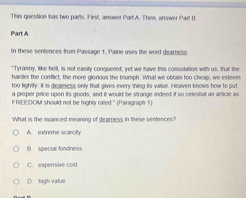 This question has two parts. First, answer Part A. Then, answer Part B.
Part A
In these sentences from Passage 1, Paine uses the word dearness.
"Tyranny, like hell, is not easily conquered; yet we have this consolation with us, that the
harder the conflict, the more glorious the triumph. What we obtain too cheap, we esteem
too lightly: it is dearness only that gives every thing its value. Heaven knows how to put
a proper price upon its goods; and it would be strange indeed if so celestial an article as
FREEDOM should not be highly rated." (Paragraph 1)
What is the nuanced meaning of dearness in these sentences?
A. extreme scarcity
B. special fondness
C. expensive cost
D. high value