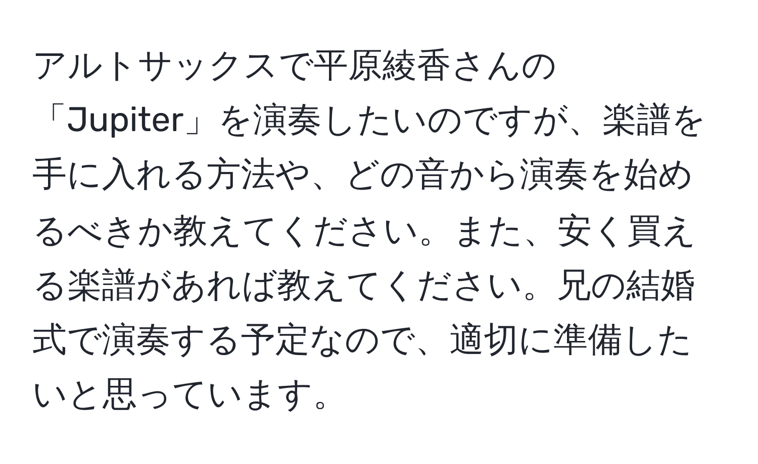 アルトサックスで平原綾香さんの「Jupiter」を演奏したいのですが、楽譜を手に入れる方法や、どの音から演奏を始めるべきか教えてください。また、安く買える楽譜があれば教えてください。兄の結婚式で演奏する予定なので、適切に準備したいと思っています。