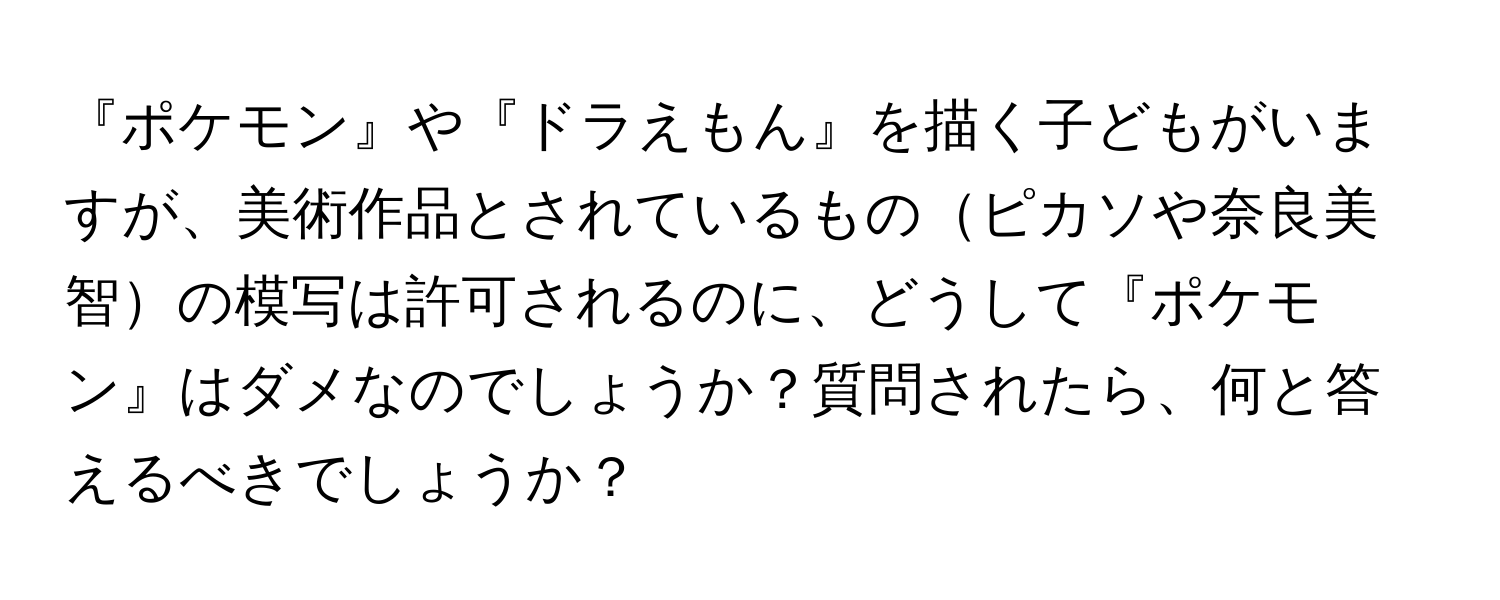 『ポケモン』や『ドラえもん』を描く子どもがいますが、美術作品とされているものピカソや奈良美智の模写は許可されるのに、どうして『ポケモン』はダメなのでしょうか？質問されたら、何と答えるべきでしょうか？