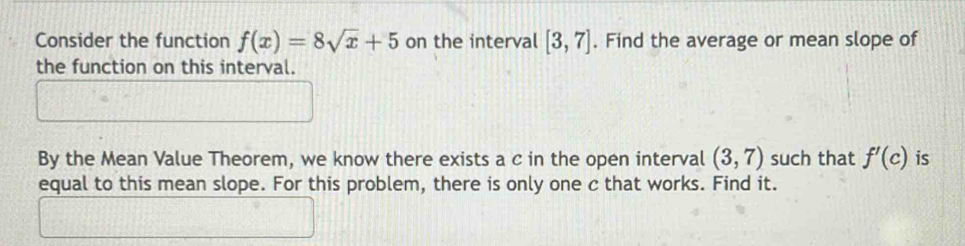 Consider the function f(x)=8sqrt(x)+5 on the interval [3,7]. Find the average or mean slope of 
the function on this interval. 
By the Mean Value Theorem, we know there exists a c in the open interval (3,7) such that f'(c) is 
equal to this mean slope. For this problem, there is only one c that works. Find it.