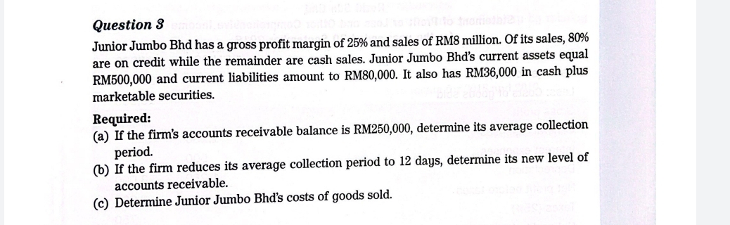 Junior Jumbo Bhd has a gross profit margin of 25% and sales of RM8 million. Of its sales, 80%
are on credit while the remainder are cash sales. Junior Jumbo Bhd's current assets equal
RM500,000 and current liabilities amount to RM80,000. It also has RM36,000 in cash plus 
marketable securities. 
Required: 
(a) If the firm's accounts receivable balance is RM250,000, determine its average collection 
period. 
(b) If the firm reduces its average collection period to 12 days, determine its new level of 
accounts receivable. 
(c) Determine Junior Jumbo Bhd's costs of goods sold.