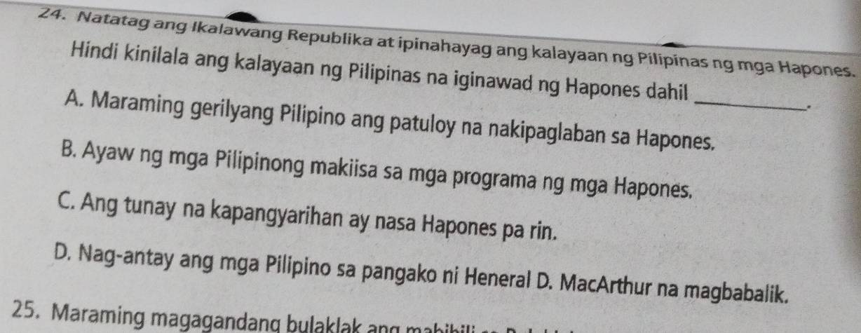 Natatag ang Ikalawang Republika at ipinahayag ang kalayaan ng Pilipinas ng mga Hapones.
Hindi kinilala ang kalayaan ng Pilipinas na iginawad ng Hapones dahil
.
A. Maraming gerilyang Pilipino ang patuloy na nakipaglaban sa Hapones.
B. Ayaw ng mga Pilipinong makiisa sa mga programa ng mga Hapones.
C. Ang tunay na kapangyarihan ay nasa Hapones pa rin.
D. Nag-antay ang mga Pilipino sa pangako ni Heneral D. MacArthur na magbabalik.
25. Maraming magagandang bulaklak ang mabihil