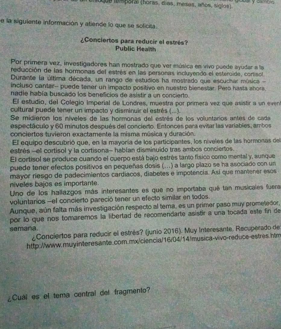 global y cambio 
enioque temporal (horas, días, meses, años, siglos).
e la siguiente información y atiende lo que se solicita.
¿Conciertos para reducir el estrés?
Public Health
Por primera vez, investigadores han mostrado que ver música en vivo puede ayudar a la
reducción de las hormonas del estrés en las personas incluyendo el esteroide, cortisol.
Durante la última década, un rango de estudios ha mostrado que escuchar música -
incluso cantar-- puede tener un impacto positivo en nuestro bienestar. Pero hasta ahora,
nadie había buscado los beneficios de asistir a un concierto.
El estudio, del Colegio Imperial de Londres, muestra por primera vez que asistir a un event
cultural puede tener un impacto y disminuir el estrés (...).
Se midieron los niveles de las hormonas del estrés de los voluntarios antes de cada
espectáculo y 60 minutos después del concierto. Entonces para evitar las variables, ambos
conciertos tuvieron exactamente la misma música y duración.
El equipo descubrió que, en la mayoría de los participantes, los niveles de las hormonas del
estrés -el cortisol y la cortisona- habían disminuido tras ambos conciertos.
El cortisol se produce cuando el cuerpo está bajo estrés tanto físico como mental y, aunque
puede tener efectos positivos en pequeñas dosis (...) a largo plazo se ha asociado con un
mayor riesgo de padecimientos cardiacos, diabetes e impotencía. Así que mantener esos
niveles bajos es importante.
Uno de los hallazgos más interesantes es que no importaba qué tan musicales fuera
voluntarios -el concierto pareció tener un efecto similar en todos.
Aunque, aún falta más investigación respecto al tema, es un primer paso muy prometedor,
por lo que nos tomaremos la libertad de recomendarte asistir a una tocada este fin de
semana.
¿Conciertos para reducir el estrés? (junio 2016). Muy Interesante. Recuperado de
http://www.muyinteresante.com.mx/ciencia/16/04/14/musica-vivo-reduce-estres.htm
Cuál es el tema central del fragmento?