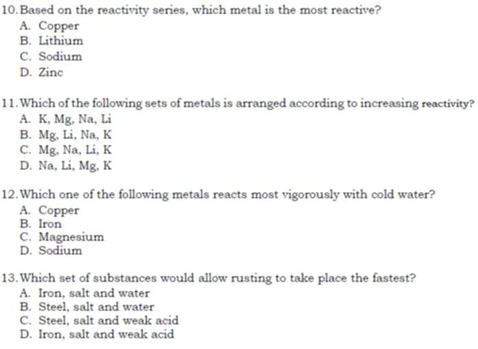 Based on the reactivity series, which metal is the most reactive?
A. Copper
B. Lithium
C. Sodium
D. Zinc
11. Which of the following sets of metals is arranged according to increasing reactivity?
A. K, Mg, Na, Li
B. Mg, Li, Na, K
C. Mg, Na, Li, K
D. Na, Li, Mg, K
12.Which one of the following metals reacts most vigorously with cold water?
A. Copper
B. Iron
C. Magnesium
D. Sodium
13.Which set of substances would allow rusting to take place the fastest?
A. Iron, salt and water
B. Steel, salt and water
C. Steel, salt and weak acid
D. Iron, salt and weak acid