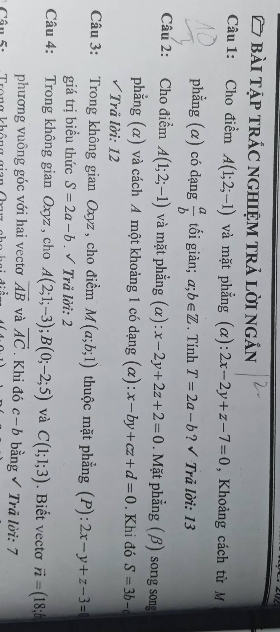 bài tập trắc nghiệm trả lời ngắn 
Câu 1: Cho điểm A(1;2;-1) và mặt phẳng (α): 2x-2y+z-7=0 , Khoảng cách từ M 
phẳng (α) có dạng  a/b  tối giản; a;b∈ Z. Tính T=2a-b ? √ Trả lời: 13 
Câu 2: Cho điểm A(1;2;-1) và mặt phẳng (α): x-2y+2z+2=0. Mặt phẳng (β) song song 
phẳng (α) và cách A một khoảng 1 có dạng (α): x-by+cz+d=0. Khi đó S=3b-c
√ Trả lời: 12 
Câu 3: Trong không gian Oxyz, cho điểm M(a;b;1) thuộc mặt phẳng (P): 2x-y+z-3=
giá trị biểu thức S=2a-b. √ Trả lời: 2 
Câu 4: Trong không gian Oxyz , cho A(2;1;-3); B(0;-2;5) và C(1;1;3). Biết vectơ vector n=(18;b
phương vuông góc với hai vectơ vector AB và vector AC. Khi đó c-b bằng √ Trả lời: 7 
âu 5 : Trong không gian Qrr c h o h