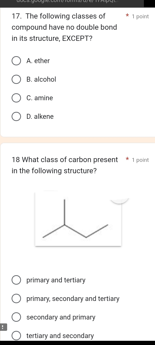 d/ e/ m Ap çl
17. The following classes of 1 point
compound have no double bond
in its structure, EXCEPT?
A. ether
B. alcohol
C. amine
D. alkene
18 What class of carbon present * 1 point
in the following structure?
primary and tertiary
primary, secondary and tertiary
secondary and primary
!
tertiary and secondary