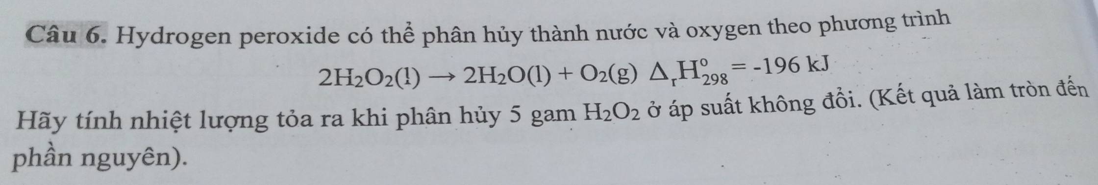 Hydrogen peroxide có thể phân hủy thành nước và oxygen theo phương trình
2H_2O_2(l)to 2H_2O(l)+O_2(g)△ _rH_(298)°=-196kJ
Hãy tính nhiệt lượng tỏa ra khi phân hủy 5 gam H_2O_2 ở áp suất không đổi. (Kết quả làm tròn đến 
phần nguyên).