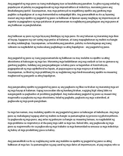 Ang pagputol ng mga puno ay isang mahalagang isyu sa kasalukuyang panahon. Sa gitna ng pag-unlad ing
populasyon at patuloy na pagpapalawaking mga imprastraktura at industriya, maraming puno ang
kinakailangang iputol. Gayunpaman, may mga potensyal na negabbong epekto ang ganitong mga
pagkilos sa kapaligiran at sa mga komunidad na nakapaligid dito. Ang pananaliksik na ito ay layuning
masuri ang mga epekto ng pagputolng puno sa kalikasan at lipunan upang magbigay ng impormasyon at
suporta sa pagpaplano ng mga patakaran at pamamaraan na naglalayong pangalagaan ang mga puno at
ang kalikasan sa pangkalahatan .
Ang kalikasan ay punong mga biyayang ibinibigayng mga puno. Ito ang tahananng maraming mga ibon
at hayop, tagapuno ng sari-saring mga prutas at halaman, at isang mapagkukunan ng malinis na hangin
na ating nalalanghap. Gayunpaman, sa kasalukuyang panahon, patuloy na lumalaganap ang isang
suliranin na nagdudulot ng malawakang pagbabago sa ating kapaligiran - ang pagputol ng puno.
Ang pagputol ng puno ay isang pagsasamantala ng kalikasan na may malalim na epekto sa ating
ekosistema at kalusugan ng mga tao. Maraming mga kadahilanan ang nag-uudyok sa tao na gumawa ng
ganitong pagkilos, kabilang ang pangangailangan sa kahoy para sa kagamitan at konstruksyon,
pagpapalawak ng mga agrikultural na lupain, at pagsasagawa ng mga negosyo at industriya.
Gayunpaman, sa likoding mga praktikang ito ay naglalurong mga hindi inaasahang epekto na maaaring
magbunsodng pangan b sa ating kapaligiran.
Ang pangunahing epekto ng pagputol ng puno ay ang pagkasirang likas na trahanng maraming mga uri
ng mga hayop at halaman. Kapag nawawalan silang kanilang trahan, nagiging higit silang labis na
nanganganib sa pagkaubos at posibleng pagkalipol. Ang malawakang pagputol ng puno ay maaari ring
magresulta sa pagkasira ng mga ekosistema, tulad ng pagbaha, pagkasirang mga watershed, at
pagkawala ng mga pook-pangisdaan .
Sa mga tao naman, may malaking epekto rin ang pagputolng puno sa kalusugan at kabuhayan. Ang mga
puno ay mahalagang tagapag abot ng malinis na hangin sa pamamagitan ng proseso ng photosynthesis.
Sa pagkawala ng mga puno, ang antas ng polusyon sa hangin ay maaaring tumaas, na nagdudulot ng
mga problema sa respiratoryo at iba pang mga sakit sa mga tao. Bukod dito, ang pagkawala ng mga
puno ay nagreresulta rin sa pagkawala ng mga trabaho sa mga komunidad na umaasa sa mga industriya
ng kahoy at mga produktong gawa sa kahoy.
Ang pananaliksik na ito ay naglalayong suriin ang malalim na epekto ng pagputol ng puno sa aling
kalikasan at mga tao. S a pamamagitan ng pag-aaral ng mga datos at impormasyon, at pag-uugnay nito sa