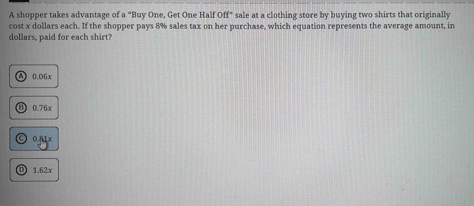 A shopper takes advantage of a “Buy One, Get One Half Off” sale at a clothing store by buying two shirts that originally
cost x dollars each. If the shopper pays 8% sales tax on her purchase, which equation represents the average amount, in
dollars, paid for each shirt?
A 0.06x
B) 0.76x
0.81x
D 1.62x