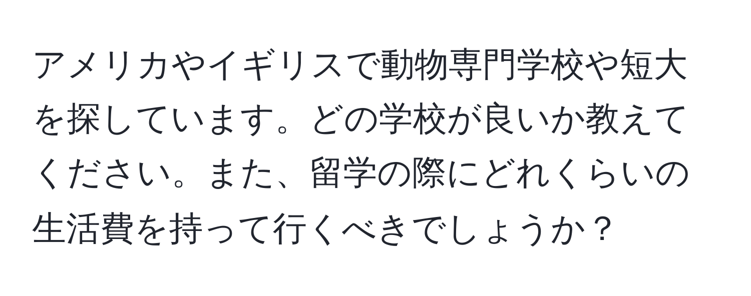 アメリカやイギリスで動物専門学校や短大を探しています。どの学校が良いか教えてください。また、留学の際にどれくらいの生活費を持って行くべきでしょうか？