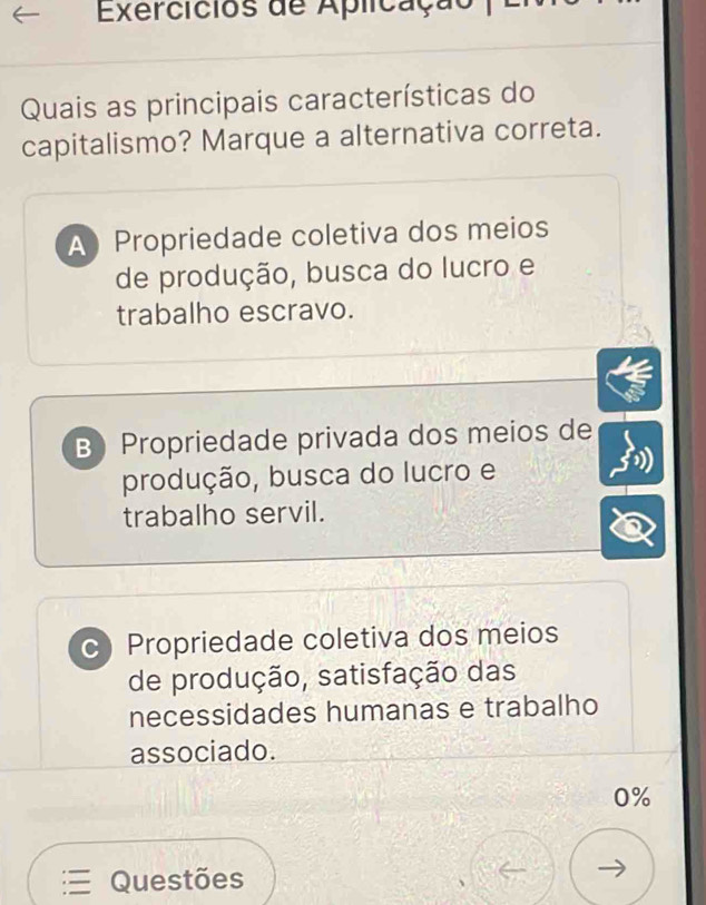 Exercicios de Aplicação
Quais as principais características do
capitalismo? Marque a alternativa correta.
A Propriedade coletiva dos meios
de produção, busca do lucro e
trabalho escravo.
B Propriedade privada dos meios de
produção, busca do lucro e
trabalho servil.
c Propriedade coletiva dos meios
de produção, satisfação das
necessidades humanas e trabalho
associado.
0%
Questões