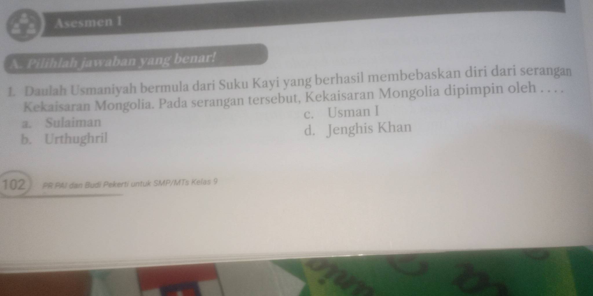 Asesmen 1
A. Pilihlah jawaban yang benar!
1. Daulah Usmaniyah bermula dari Suku Kayi yang berhasil membebaskan diri dari serangan
Kekaisaran Mongolia. Pada serangan tersebut, Kekaisaran Mongolia dipimpin oleh . . . .
a. Sulaiman c. Usman I
b. Urthughril d. Jenghis Khan
102 PR PAI dan Budi Pekerti untuk SMP/MTs Kelas 9