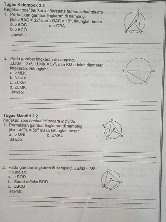 Tugas Kelompok 2.2 
Kerjakan soal berikut ini bersama teman sebangkumu 
1. Perhatikan gambar lingkaran di samping, 
jika ∠ BAC=32° dan ∠ OAC=19° , hitunglah besar 
a. ∠ BOC C. ∠ OBA
b. ∠ BCO
Jawab : 
_ 
_ 
_ 
2. Pada gambar lingkaran di samping,
∠ LKM=3x°, ∠ LMK=5x° dan KM adalah diameter 
lingkaran. Hitunglah: 
a. ∠ MLK
b. Nilaix
C ∠ LKM
d. ∠ LMK
Jawab: 
_ 
_ 
_ 
Tugas Mandiri 2.2 
Kerjakan soal benkut ini secara individu 
1. Perhatikan gambar lingkaran di samping, 
jika ∠ MOL=56° maka hitunglah besar 
a. ∠ MNL b. ∠ MKL
Jawab: 
_ 
_ 
_ 
2. Pada gambar lingkaran di samping, ∠ BAD=35°. 
Hitunglah: 
a. ∠ BOD
b. Sudut refleks BOD
C. ∠ BCD
Jawab: 
_ 
_ 
_