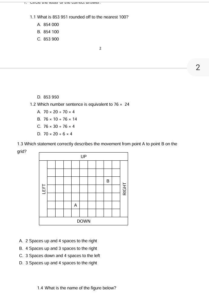 1.1 What is 853 951 rounded off to the nearest 100?
A. 854 000
B. 854 100
C. 853 900
2
2
D. 853 950
1.2 Which number sentence is equivalent to 76* 24
A. 70* 20+70* 4
B. 76* 10+76* 14
C. 76* 30+76* 4
D. 70* 20+6* 4
1.3 Which statement correctly describes the movement from point A to point B on the
grid?
UP
B

A
DOWN
A. 2 Spaces up and 4 spaces to the right
B. 4 Spaces up and 3 spaces to the right
C. 3 Spaces down and 4 spaces to the left
D. 3 Spaces up and 4 spaces to the right
1.4 What is the name of the figure below?