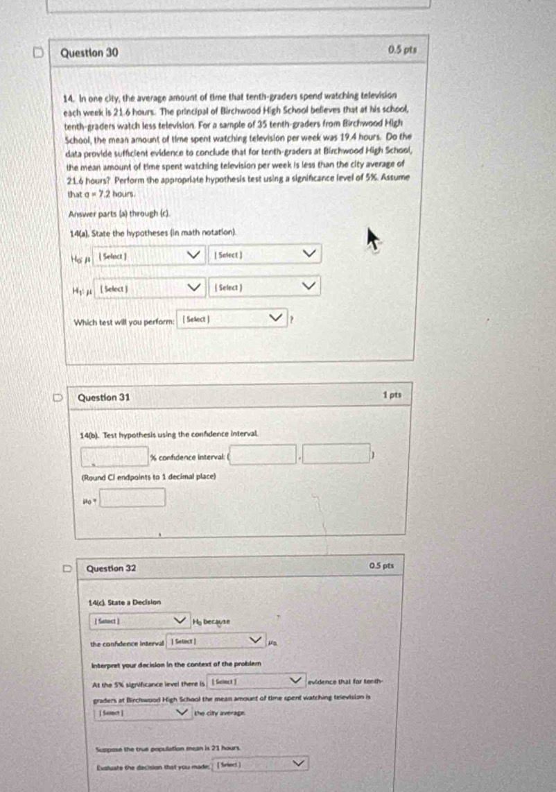 In one city, the average amount of time that tenth-graders spend watching television 
each week is 21.6 hours. The principal of Birchwood High School believes that at his school, 
tenth-graders watch less television. For a sample of 35 tenth-graders from Birchwood High 
School, the mean amount of time spent watching television per week was 19.4 hours. Do the 
data provide sufficient evidence to conclude that for tenth-graders at Birchwood High School, 
the mean amount of time spent watching television per week is less than the city average of
21.6 hours? Perform the appropriate hypothesis test using a significance level of 5%. Assume 
that sigma =7.2 hours. 
Answer parts (a) through (c). 
14(a). State the hypotheses (in math notation). 
Hoμ ( Select ) [ Sefect ]
H_1 ( Select ) 
| Select ) 
Which test will you perform: [ Select ] ? 
Question 31 1 pts 
14(b). Test hypothesis using the confdence interval. 
□ % confidence interval: □ 
(Round Ci endpoints to 1 decimal place)
mu _0=□
Question 32 0.5 pts 
14(c). State a Decision 
[ Setoct] Ho because 
the confdence interval [ Setact ] μa 
Interpret your decision in the context of the problem 
At the 5% significance level there is [ Seinct ) evidence that for tenth- 
graders at Birchwood High School the mean amount of time spent watching television is 
1 Semet 1 the city average. 
Suppose the true population mean is 21 hours
Evaluate the decision that you made: [ Seiert ]
