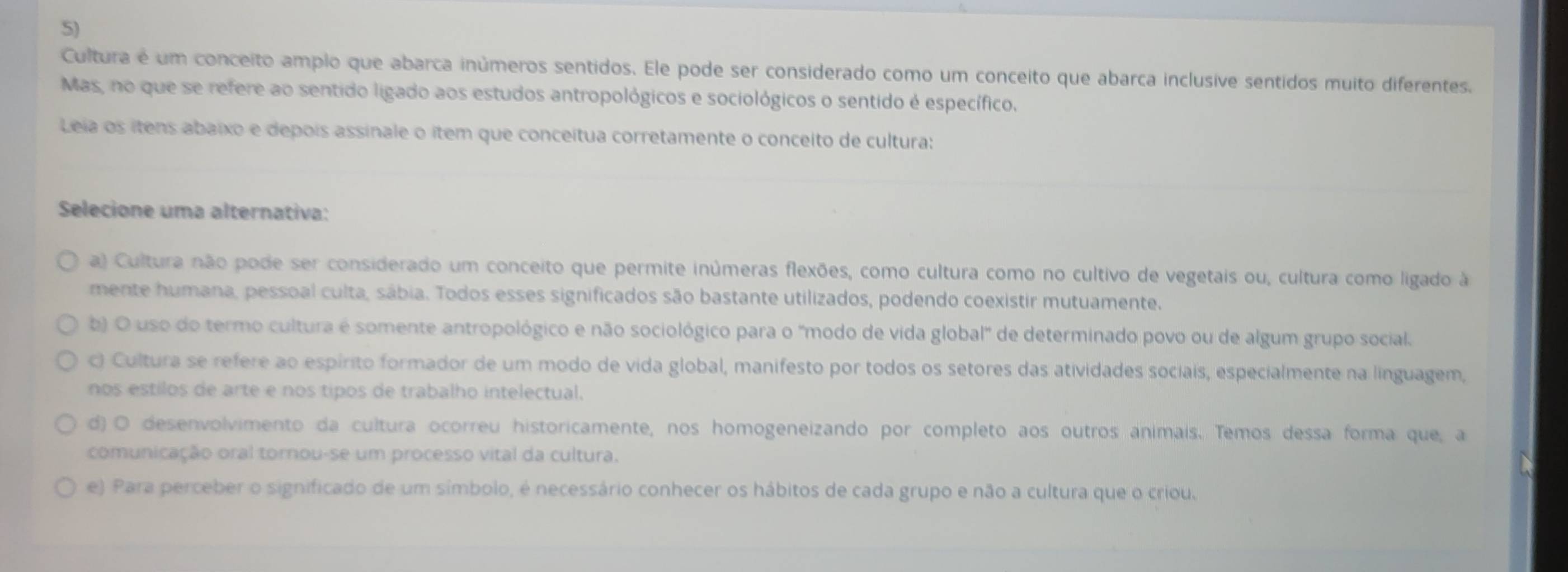 Cultura é um conceito amplo que abarca inúmeros sentidos. Ele pode ser considerado como um conceito que abarca inclusive sentidos muito diferentes.
Mas, no que se refere ao sentido ligado aos estudos antropológicos e sociológicos o sentido é específico.
Leia os ítens abaixo e depois assinale o ítem que conceítua corretamente o conceito de cultura:
Selecione uma alternativa:
a) Cultura não pode ser considerado um conceito que permite inúmeras flexões, como cultura como no cultivo de vegetais ou, cultura como ligado à
mente humana, pessoal culta, sábia. Todos esses significados são bastante utilizados, podendo coexistir mutuamente.
b) O uso do termo cultura é somente antropológico e não sociológico para o "modo de vida global" de determinado povo ou de algum grupo social.
c) Cultura se refere ao espírito formador de um modo de vida global, manifesto por todos os setores das atividades sociais, especialmente na linguagem,
nos estilos de arte e nos tipos de trabalho intelectual.
d) O desenvolvimento da cultura ocorreu historicamente, nos homogeneizando por completo aos outros animais. Temos dessa forma que, a
comunicação oral tornou-se um processo vital da cultura.

e) Para perceber o significado de um símbolo, é necessário conhecer os hábitos de cada grupo e não a cultura que o criou.