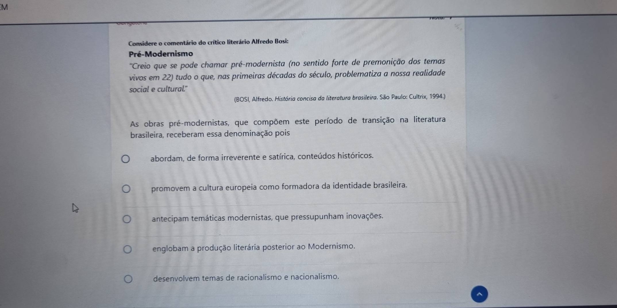 Considere o comentário do crítico literário Alfredo Bosi:
Pré-Modernismo
'Creio que se pode chamar pré-modernista (no sentido forte de premonição dos temas
vivos em 22) tudo o que, nas primeiras décadas do século, problematiza a nossa realidade
social e cultural.”
(BOSI, Alfredo. História concisa da literatura brasileira. São Paulo: Cultrix, 1994.)
As obras pré-modernistas, que compõem este período de transição na literatura
brasileira, receberam essa denominação pois
abordam, de forma irreverente e satírica, conteúdos históricos.
promovem a cultura europeia como formadora da identidade brasileira.
antecipam temáticas modernistas, que pressupunham inovações.
englobam a produção literária posterior ao Modernismo.
desenvolvem temas de racionalismo e nacionalismo.