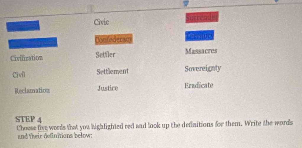 Rererece Civic Surrende 
ma 
Confederacy 
Civilization Settler Massacres 
Civil Settlement Sovereignty 
Reclamation Justice Eradicate 
STEP 4
Choose five words that you highlighted red and look up the definitions for them. Write the words 
and their definitions below: