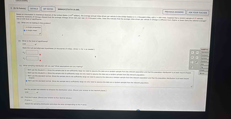 DETAILS MY NOTES BBBASICSTAT9 9.R.005. PREVIOUS ANSWERS ASK YOUR TEACHER
Based on information in Statistical Abstract of the United States (116^(th) edition), the average annual miles driven per vehicle in the United States is 11.1 thousand miles, with σ = 600 miles. Suppose that a random sample of 37 vehicles
Use a 0.05 level of significance. owned by residents of Chicago showed that the average mileage driven last year was 10.9 thousand miles. Does this indicate that the average miles driven per vehicle in Chicago is different from (higher or lower than) the national average
(a) What are we testing in this problem?
a single proportion
à à single mean
(b) What is the level of significance?
√
mathPa5
State the null and alternate hypotheses (in thousands of miles). (Enter I= for * as needed.) Operations
+
Hoi □ _  Functions
x Symbots
H₁ □ ×
Relations
0o Trig
(c) What sampling distribution will you use? What assumptions are you making? Greek
We'll use the Student's t. Since the sample size is not sufficiently large we need to assume the data are a random sample from the relevant population and that the population distribution is at least mound shaped.
We'll use the Student's t. Since the sample size is sufficiently large we only need to assume the data are a random sample from the relevant population
We'll use the standard normal. Since the sample size is not sufficiently large we need to assume the data are a random sample from the relevant population and that the population distribution is at least mound
shaped.
§ We'll use the standard normal. Since the sample size is sufficiently large we only need to assume the data are a random sample from the relevant population.
Use the sample test statistic to compute the distribution value. (Round your answer to two decimal places.
-2 03 √
(d) Find the P -value. (Round your answer to four decimal places.)
Prvalue ==
Sketch the sampling distribution and show the area corresponding to the P -value.