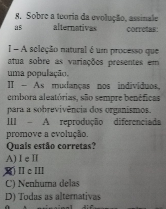 Sobre a teoria da evolução, assinale
as alternativas corretas:
I - A seleção natural é um processo que
atua sobre as variações presentes em
uma população.
II - As mudanças nos indivíduos,
embora aleatórias, são sempre benéficas
para a sobrevivência dos organismos.
III - A reprodução diferenciada
promove a evolução.
Quais estão corretas?
A) I e Ⅱ
X)ⅡeⅢ
C) Nenhuma delas
D) Todas as alternativas