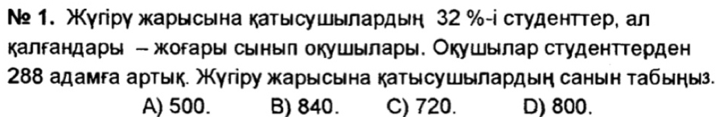 № 1. жγгірγ жарысьна катысушылардьн 32 % -і студенттер, ал
калгандары - жогары сьныл окушьлары. Окушылар студенттерден
288 адамεа артык. Χугіру жарысына катысушылардыη санын τабыηы.
A) 500. B) 840. C) 720. D) 800.