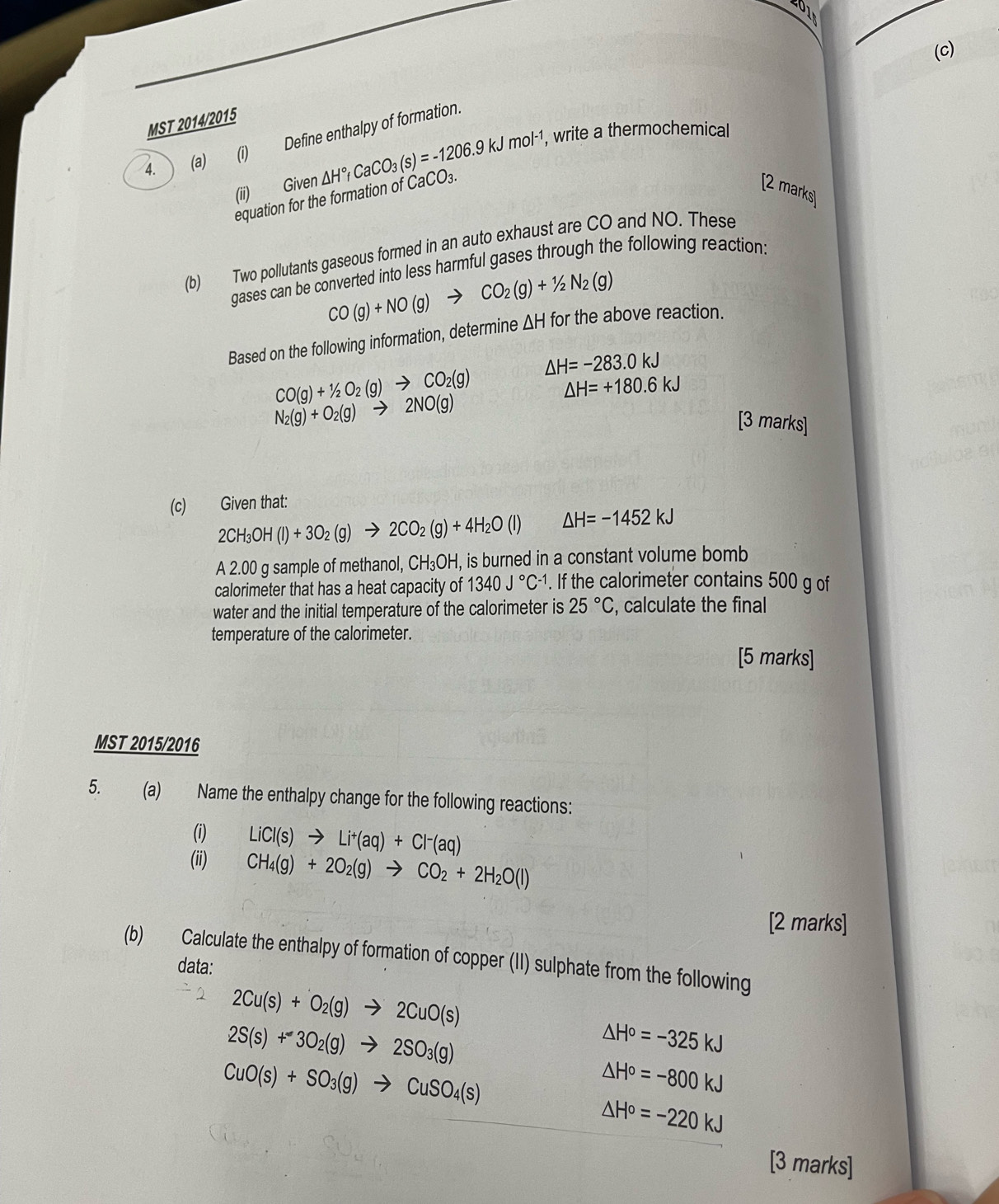 MST 2014/2015
4. (a) (i) Define enthalpy of formation.
(ii) Given △ H°fCaCO_3(s)=-1206.9kJmol^(-1) , write a thermochemical
equation for the formation of CaCO₃.
[2 marks]
(b) Two pollutants gaseous formed in an auto exhaust are CO and NO. These
gases can be converted into less harmful gases through the following reaction:
CO(g)+NO(g) to CO_2(g)+1/2N_2(g)
Based on the following information, determine ΔH for the above reaction.
△ H=-283.0kJ
CO(g)+1/2O_2(g)to CO_2(g)
△ H=+180.6kJ
N_2(g)+O_2(g)to 2NO(g)
[3 marks]
(c) Given that:
2CH_3OH(l)+3O_2(g)to 2CO_2(g)+4H_2O(l) △ H=-1452kJ
A 2.00 g sample of methanol, CH_3OH , is burned in a constant volume bomb
calorimeter that has a heat capacity of 1340J°C^(-1). If the calorimeter contains 500 g of
water and the initial temperature of the calorimeter is 25°C , calculate the final
temperature of the calorimeter.
[5 marks]
MST 2015/2016
5. (a) Name the enthalpy change for the following reactions:
(i) LiCl(s)to Li^+(aq)+Cl^-(aq)
(ii) CH_4(g)+2O_2(g)to CO_2+2H_2O(l)
[2 marks]
(b) Calculate the enthalpy of formation of copper (II) sulphate from the following
data:
2Cu(s)+O_2(g)to 2CuO(s)
2S(s)+3O_2(g)to 2SO_3(g)
△ H°=-325kJ
CuO(s)+SO_3(g)to CuSO_4(s)
△ H°=-800kJ
△ H°=-220kJ
[3 marks]