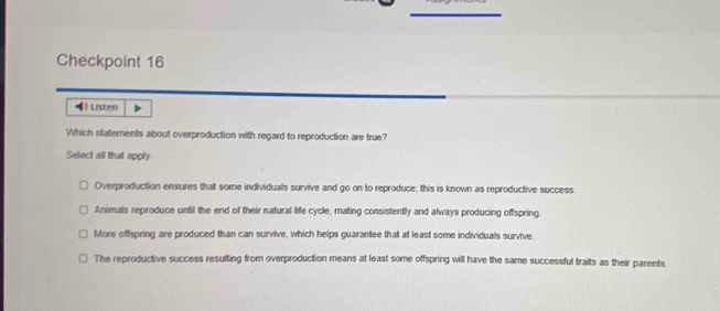 Checkpoint 16
( Listen
Which statements about overproduction with regard to reproduction are true?
Select all that apply.
Overproduction ensures that some individuals survive and go on to reproduce; this is known as reproductive success.
Animals reproduce until the end of their natural life cycle, mating consistently and always producing offspring.
More offspring are produced than can survive, which helps guarantee that at least some individuals survive
The reproductive success resulting from overproduction means at least some offspring will have the same successful traits as their parents.