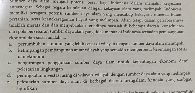 Sumbér daya alam menjadi potensi besar bagi Indonesia dalam menjalin kerjasama
antarnegara. Sebagai negara kepulauan dengan kekayaan alam yang melimpah, Indonesia
memiliki beragam potensi sumber daya alam yang mencakup kekayaan mineral, hutan,
pertanian, serta keanekaragaman hayati yang melimpah. Akan tetapi dalam persebarannya
tidaklah merata dan dan menyebabkan terjadinya masalah di beberapa daerah. konsekuensi
dari pola persebaran sumber daya alam yang tidak merata di Indonesia terhadap pembangunan
ekonomi dan sosial adalah ....
a. pertumbuhan ekonomi yang lebih cepat di wilayah dengan sumber daya alam melimpah
b. ketimpangan pembangunan antar wilayah yang semakin memperbesar kesenjangan sosial
dan ekonomi
c. pengurangan penggunaan sumber daya alam untuk kepentingan ekonomi demi
pelestarian lingkungan
d. peningkatan investasi asing di wilayah-wilayah dengan sumber daya alam yang melimpah
e. pelestarian sumber daya alam di berbagai daerah mengalami kendala yang sanbgat
signifikan
en d i wileuch veng mamilik i