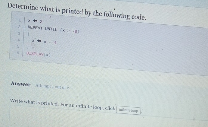 Determine what is printed by the following code. 
1 x overleftarrow = 2 
2 REPEAT UNTIL (x>-8)
3 
4 
5 beginarrayr (x-x-x-x-4-x-4 hline endarray
6 DISP ∠ AY( x )
Answer Attempt 1 out of 2 
Write what is printed. For an infinite loop, click infinite loop