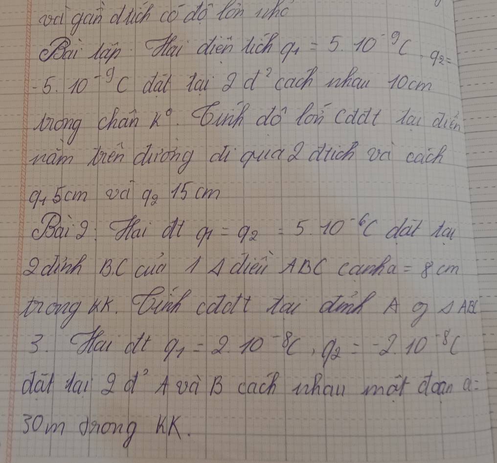 coc gan dich co do ton who 
Oai lán dǎi oien tich q_1=5* 10^(-9)C· q_2=
-5.10^(-9)C dad ta 2d^2 each whan rocm 
long chan k° unh do lon cddt tau dién 
wam tien duròng di quá a dich on cach
945cm o00 99 15 cm
(aig fhai dt q_1=q_2=5.10^(-6)C dat ta 
Qdinh B. C cuū AA dièii ABC canha =8cm
Zong ax. Duid caol't toi dond A g △ ABC
3. Hou olt q_1=2.10^(-8)C, q_2=-2.10^(-8)C
dat dai g o `A Qà B cach whan mot dean a: 
3om dong KK.