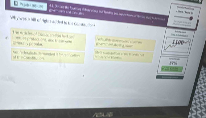 Page(s) 05=10 n government and the states.
I know I know i!
4. 1. Outtine the founding debate about civil iberties and explain how cvil iberkes apply to the fntral 1 e 
Why was a bill of rights added to the Constitution? Falna Atalia Benrta
Artully bone
The Articles of Confederation had civil Federalists were worried about the 1100
6 liberties protections, and these were government abusing power.
generally popular.
State constitutions at the time did not
Antifederalists demanded it for ratification protect civil liberties.
of the Constitution. 87% Eurcens Brada