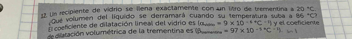 Un recipiente de vidrio se llena exactamente con un litro de trementina a 20°C. 
;Qué volumen del líquido se derramará cuando su temperatura suba a 86°C ? 
El coeficiente de dilatación lineal del vidrio es (alpha _vidrio=9* 10^((-6)°C^-1)) y el coeficiente 
de dilatación volumétrica de la trementina es (βtrementina =97* 10^(-5^circ)C^(-1)) m l