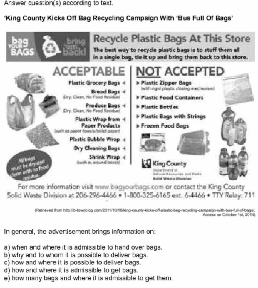 Answer question(s) according to text. 
‘King County Kicks Off Bag Recycling Campaign With ‘Bus Full Of Bags’ 
bring Recycle Plastic Bags At This Store 
BAGS a Bacid The best way to recycle plastic bags is to stuff them all 
in a single bag, tie it up and bring them back to this store. 
ACCEPTABLE NOT ACCEPTED 
Plastic Grocery Bags Plastic Zipper Bags 
Bread Bags with rigid plaatic ckning mechanism 
Cry, Ciean, No Food Mesidue) Plastic Food Containers 
Produce Bags Plastic Bottlas 
(Dry, Clean, fis Food Residsa 
Plastic Wrap from Plastic Bags with Strings 
Paper Products Frozen Food Bags 
asicth es paper RoveIn/taffetl paip ert) 
Plastic Bubble Wrap 1 
Dry Cleaning Bags 
such iI. Bound bases King County 
must be dry and All bags 
Shrink Wrap 
an with no foo 
Desarenan of 
residue 

Sollet Wasts Giaron 
For more information visit www bagyourbags.com or contact the King County 
Solid Waste Division at 206-296-4466 # 1-800-325-6165 ext. 6-4466 • TTY Relay: 711 
(Retrieved from http://b-lownblog.com/2011/10/10king-county-kicks-off-plastic-bag-recycling-campaign-with-bus-full-of-bags/. 
Access on Oclober 1st, 2014) 
In general, the advertisement brings information on: 
a) when and where it is admissible to hand over bags. 
b) why and to whom it is possible to deliver bags. 
c) how and where it is possible to deliver bags. 
d) how and where it is admissible to get bags. 
e) how many bags and where it is admissible to get them.