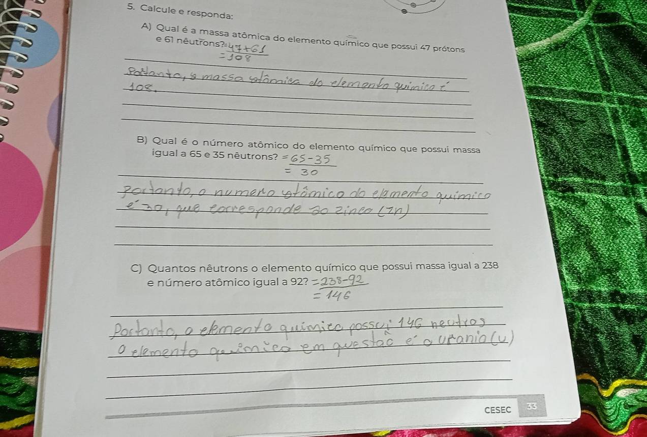 Calcule e responda: 
A) Qual é a massa atômica do elemento químico que possui 47 prótons 
e 61 nêutrons 
_ 
_ 
_ 
_ 
_ 
B) Qual é o número atômico do elemento químico que possui massa 
igual a 65 e 35 nêutrons 
_ 
_ 
_ 
_ 
_ 
_ 
C) Quantos nêutrons o elemento químico que possui massa igual a 238
e número atômico igual a 92? 
_ 
_ 
_ 
_ 
_ 
_ 
CESEC 33