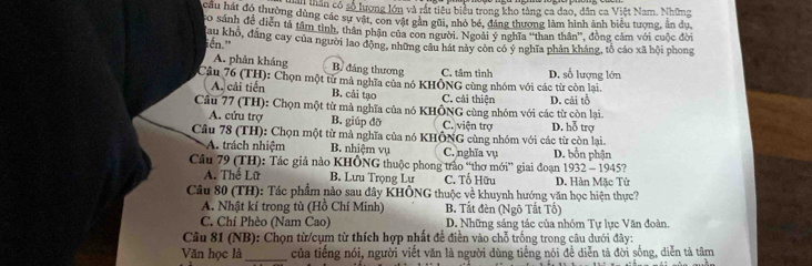 ân có số lượng lớn và rất tiêu biểu trong kho tàng ca đao, dân ca Việt Nam. Những
cầu hát đó thường dùng các sự vật, con vật gần gũi, nhỏ bé, đáng thương làm hình ảnh biểu tượng, ân du
co sánh để diễn tả tâm tình, thân phận của con người. Ngoài ý nghĩa ''than thân'', đồng cảm với cuộc đời
au khổ, đẳng cay của người lao động, những câu hát này còn có ý nghĩa phản kháng, tổ cáo xã hội phong
iến.'
A. phản kháng B đáng thương C. tâm tình D. số lượng lớn
Câu 76 (TH): Chọn một từ mả nghĩa của nó KHÔNG cùng nhóm với các từ còn lại.
A. cải tiến B. cải tạo C. cải thiên
Câu 77 (TH): Chọn một từ mà nghĩa của nó KHÔNG cùng nhóm với các từ còn lại. D. cãi tổ
A. cứu trợ B. giúp đỡ C. viên trợ
Câu 78 (TH): Chọn một từ mả nghĩa của nó KHÔNG cùng nhóm với các từ còn lại. D. hỗ trợ
A. trách nhiệm B. nhiệm vụ C. nghĩa vụ D. bổn phận
Cầu 79 (TH): Tác giả nào KHÔNG thuộc phong trào “thơ mới” giai đoạn 1932 - 1945?
A. Thể Lữ B. Lưu Trọng Lư C. Tố Hữu D. Hàn Mặc Tử
Câu 80 (TH): Tác phẩm nào sau đây KHÔNG thuộc về khuynh hướng văn học hiện thực?
A. Nhật kí trong tù (Hồ Chí Minh) B. Tất đèn (Ngô Tất Tổ)
C. Chí Phèo (Nam Cao) D. Những sáng tác của nhóm Tự lực Văn đoàn.
Câu 81 (NB): Chọn từ/cụm từ thích hợp nhất để điền vào chỗ trống trong câu dưới đây:
Văn học là _của tiếng nói, người viết văn là người dùng tiếng nói đề diễn tả đời sống, diễn tả tâm