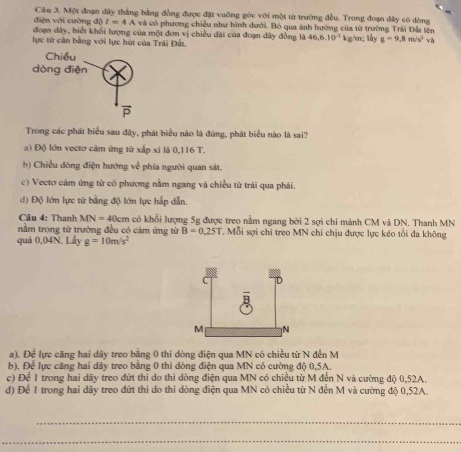 Cầu 3. Một đoạn dây thẳng bằng đồng được đặt vuông góc với một từ trường đều. Trong đoạn dây có dòng
điện với cường độ I=4A và có phương chiều như hình dưới. Bỏ qua ảnh hưởng của từ trường Trái Đất lên
đoạn dây, biết khối lượng của một đơn vị chiều dài của đoạn dây đồng là 46,6.10^(-3)kg /m; lấy g=9,8m/s^2 và
lực từ cân bằng với lực hút của Trái Đất.
Trong các phát biểu sau đây, phát biểu nào là đúng, phát biểu nào là sai?
a) Độ lớn vectơ cảm ứng từ xấp xỉ là 0,116 T.
b) Chiều dòng điện hướng về phía người quan sát.
c) Vectơ cảm ứng từ có phương nằm ngang và chiều từ trái qua phải.
d) Độ lớn lực từ bằng độ lớn lực hấp dẫn.
Câu 4: Thanh MN=40cm có khối lượng 5g được treo nằm ngang bởi 2 sợi chỉ mảnh CM và DN. Thanh MN
nằm trong từ trường đều có cảm ứng từ B=0,25T T. Mỗi sợi chỉ treo MN chi chịu được lực kéo tối đa không
quá 0,04N. Lầy g=10m/s^2
a). Để lực căng hai dây treo bằng 0 thì dòng điện qua MN có chiều từ N đến M
b). Để lực căng hai dây treo bằng 0 thì dòng điện qua MN có cường độ 0,5A.
c) Để 1 trong hai dây treo đứt thì do thì dòng điện qua MN có chiều từ M đến N và cường độ 0,52A.
d) Để 1 trong hai dây treo đứt thì do thì dòng điện qua MN có chiều từ N đến M và cường độ 0,52A.
_
_