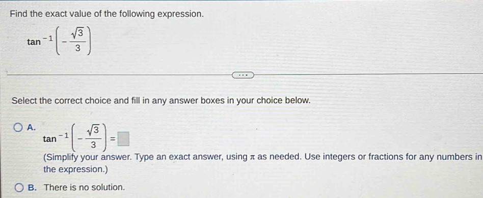 Find the exact value of the following expression.
tan^(-1)(- sqrt(3)/3 )
Select the correct choice and fill in any answer boxes in your choice below.
A. tan^(-1)(- sqrt(3)/3 )=□
(Simplify your answer. Type an exact answer, using π as needed. Use integers or fractions for any numbers in
the expression.)
B. There is no solution.