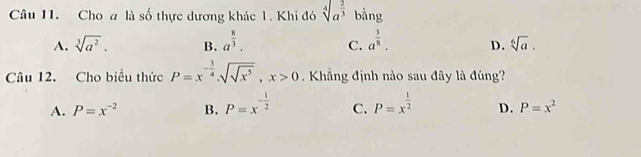 Cho a là số thực dương khác 1. Khi đó sqrt[4](a^(frac 2)3) bằng
A. sqrt[3](a^2). B. a^(frac 8)3. a^(frac 3)8. sqrt[6](a). 
C.
D.
Câu 12. Cho biểu thức P=x^(-frac 3)4.sqrt(sqrt x^5), x>0. Khẳng định nào sau đây là đúng?
A. P=x^(-2) B. P=x^(-frac 1)2 P=x^(frac 1)2
C.
D. P=x^2