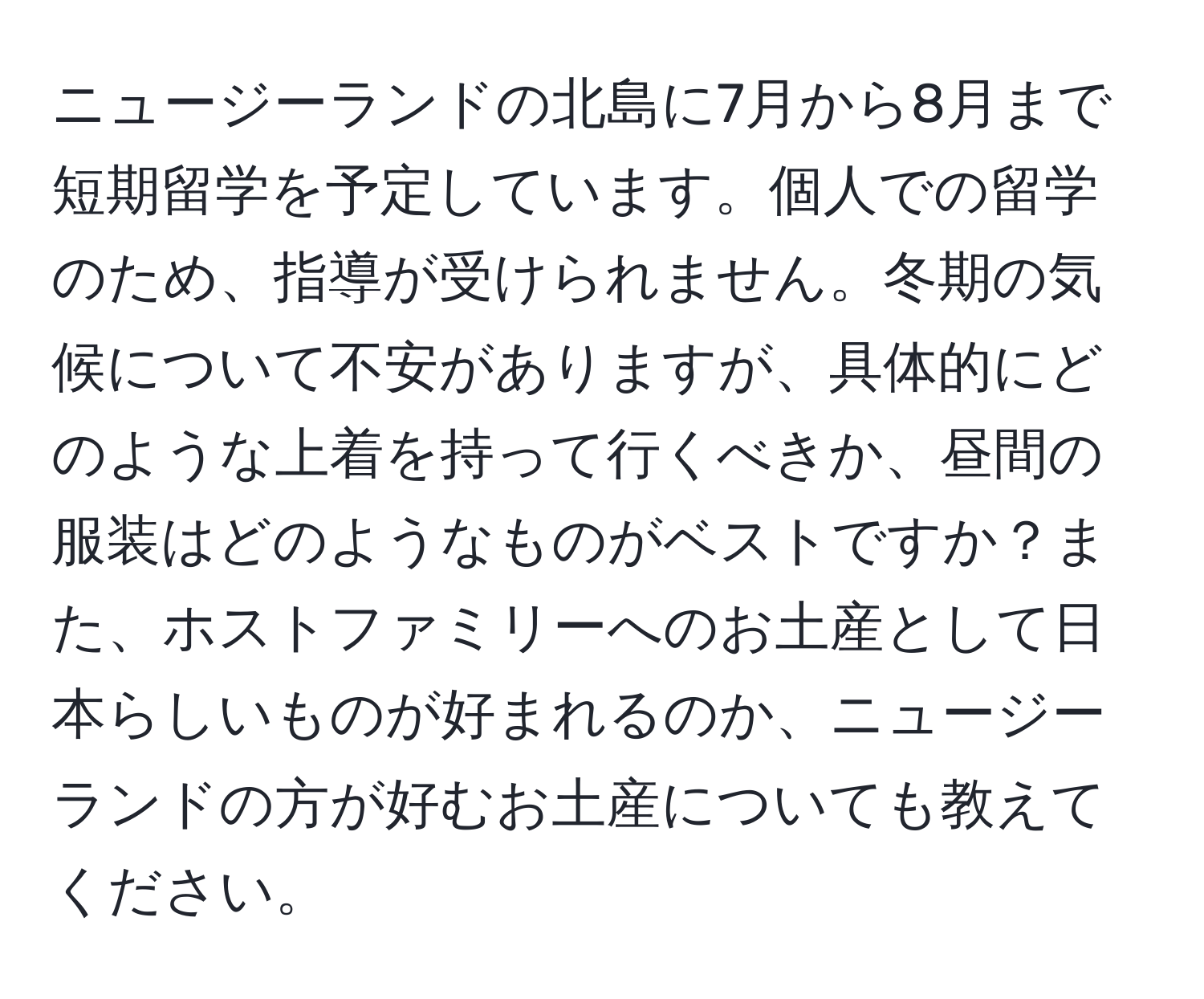 ニュージーランドの北島に7月から8月まで短期留学を予定しています。個人での留学のため、指導が受けられません。冬期の気候について不安がありますが、具体的にどのような上着を持って行くべきか、昼間の服装はどのようなものがベストですか？また、ホストファミリーへのお土産として日本らしいものが好まれるのか、ニュージーランドの方が好むお土産についても教えてください。